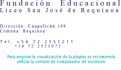 Fundación Educacional  Liceo San José de Requínoa   Dirección: Caupolicán 109 Comuna: Requínoa Tel. +56 72 2551211 +56 72 2551075 Para mejorar la visualización de la página se recomienda utilizar la versión de computador de escritorio 