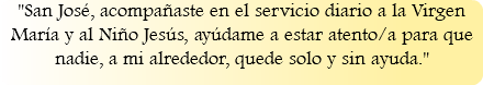 "San José, acompañaste en el servicio diario a la Virgen María y al Niño Jesús, ayúdame a estar atento/a para que nadie, a mi alrededor, quede solo y sin ayuda."